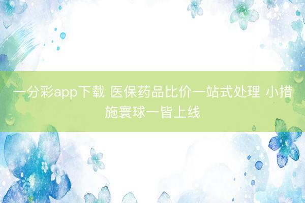 一分彩app下载 医保药品比价一站式处理 小措施寰球一皆上线
