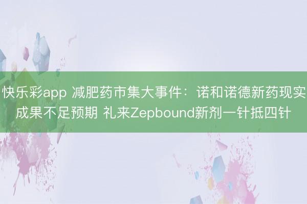 快乐彩app 减肥药市集大事件：诺和诺德新药现实成果不足预期 礼来Zepbound新剂一针抵四针