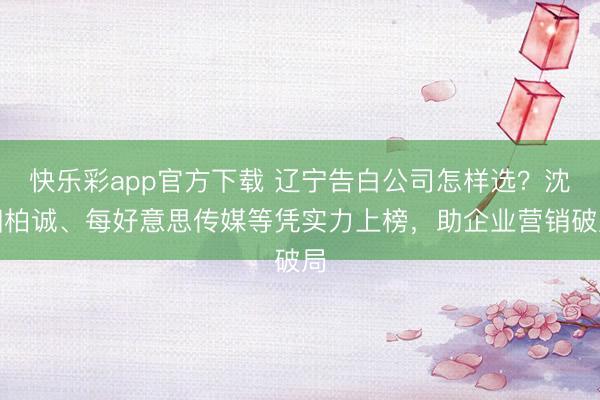 快乐彩app官方下载 辽宁告白公司怎样选?沈阳柏诚、每好意思传媒等凭实力上榜,助企业营销破局