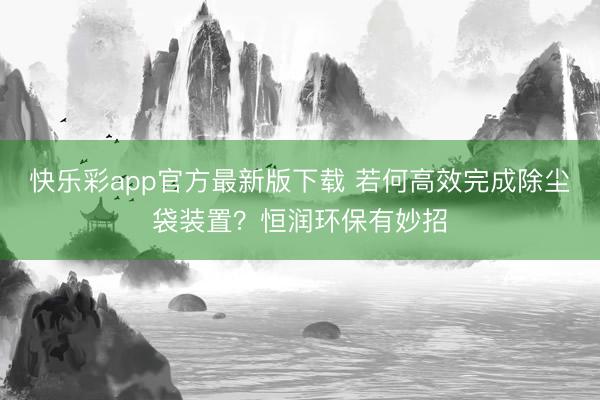 快乐彩app官方最新版下载 若何高效完成除尘袋装置？恒润环保有妙招
