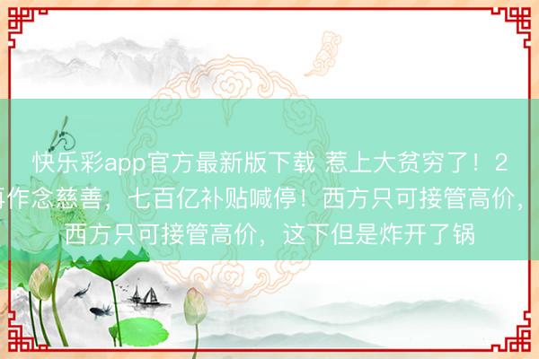 快乐彩app官方最新版下载 惹上大贫穷了！2月23日，中方不再作念慈善，七百亿补贴喊停！西方只可接管高价，这下但是炸开了锅