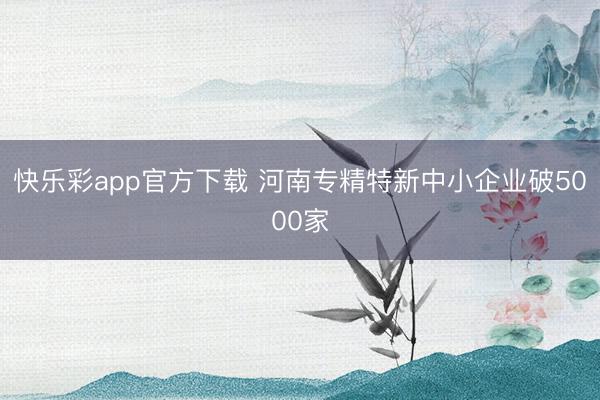 快乐彩app官方下载 河南专精特新中小企业破5000家