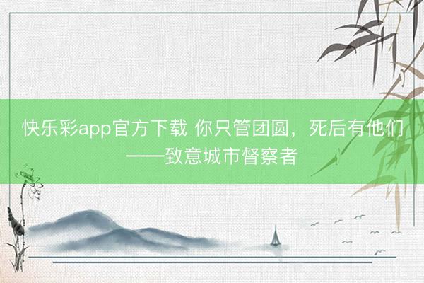 快乐彩app官方下载 你只管团圆,死后有他们——致意城市督察者
