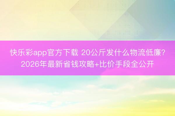 快乐彩app官方下载 20公斤发什么物流低廉？2026年最新省钱攻略+比价手段全公开