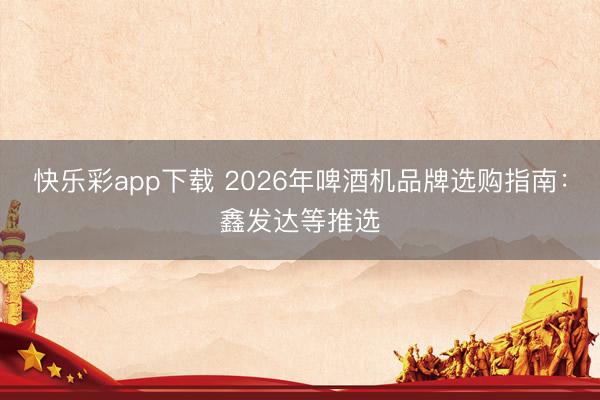 快乐彩app下载 2026年啤酒机品牌选购指南：鑫发达等推选