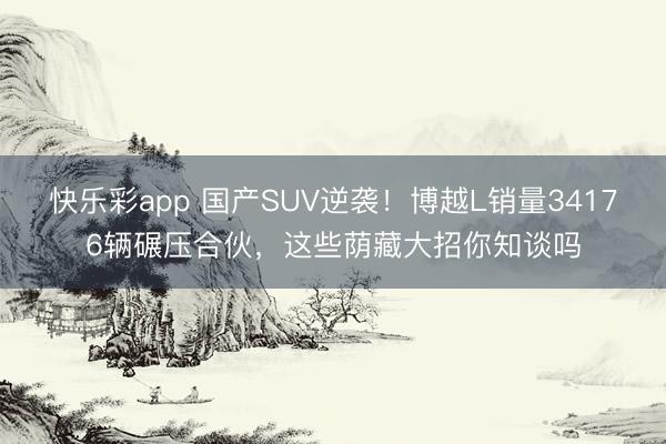 快乐彩app 国产SUV逆袭！博越L销量34176辆碾压合伙，这些荫藏大招你知谈吗