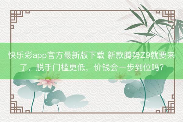 快乐彩app官方最新版下载 新款腾势Z9就要来了，脱手门槛更低，价钱会一步到位吗？