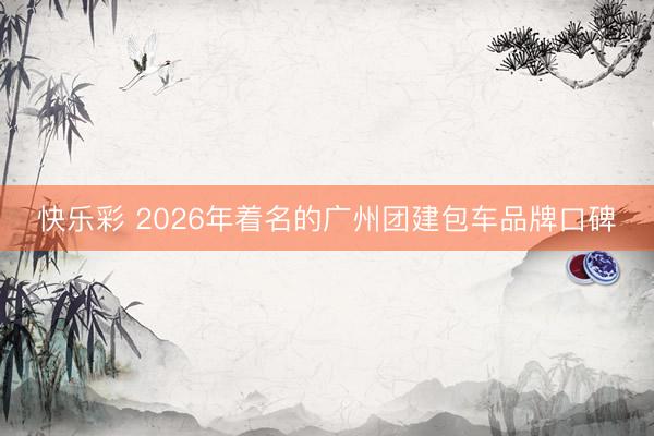 快乐彩 2026年着名的广州团建包车品牌口碑