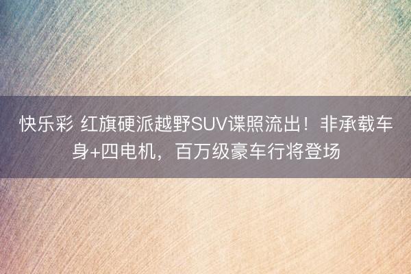 快乐彩 红旗硬派越野SUV谍照流出！非承载车身+四电机，百万级豪车行将登场