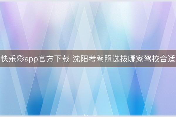 快乐彩app官方下载 沈阳考驾照选拔哪家驾校合适
