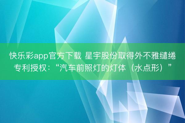 快乐彩app官方下载 星宇股份取得外不雅缱绻专利授权：“汽车前照灯的灯体（水点形）”