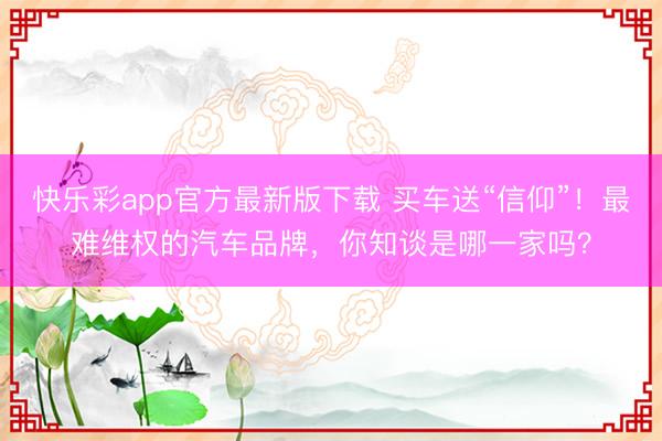 快乐彩app官方最新版下载 买车送“信仰”!最难维权的汽车品牌,你知谈是哪一家吗?