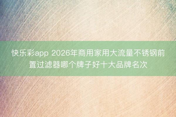 快乐彩app 2026年商用家用大流量不锈钢前置过滤器哪个牌子好十大品牌名次