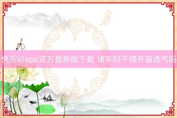 快乐彩app官方最新版下载 堵车时不错开窗透气吗