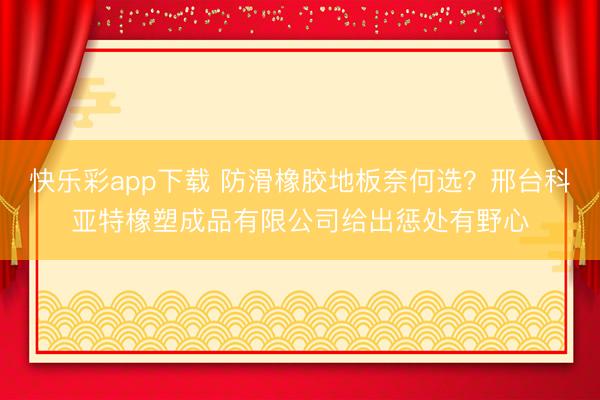快乐彩app下载 防滑橡胶地板奈何选？邢台科亚特橡塑成品有限公司给出惩处有野心