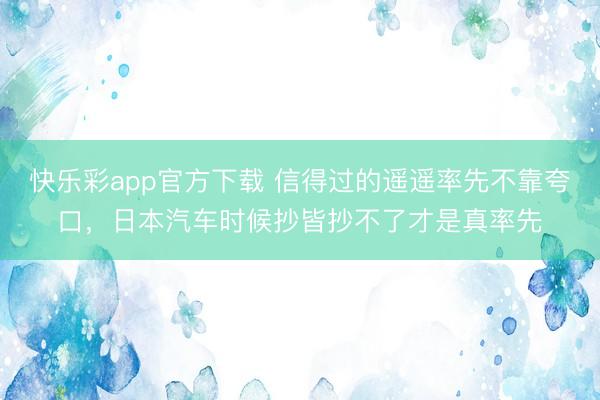快乐彩app官方下载 信得过的遥遥率先不靠夸口，日本汽车时候抄皆抄不了才是真率先