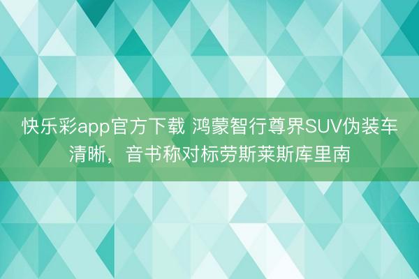 快乐彩app官方下载 鸿蒙智行尊界SUV伪装车清晰，音书称对标劳斯莱斯库里南