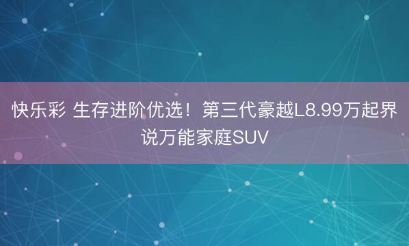 快乐彩 生存进阶优选！第三代豪越L8.99万起界说万能家庭SUV