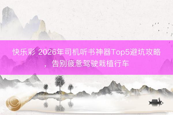 快乐彩 2026年司机听书神器Top5避坑攻略,告别疲惫驾驶栽植行车