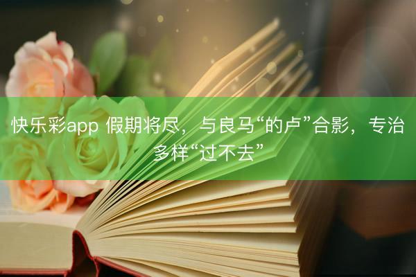 快乐彩app 假期将尽，与良马“的卢”合影，专治多样“过不去”