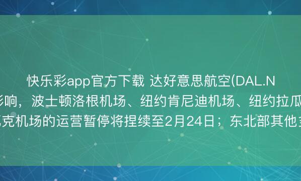 快乐彩app官方下载 达好意思航空(DAL.N)：受冬季风暴“赫南多”影响，波士顿洛根机场、纽约肯尼迪机场、纽约拉瓜迪亚机场及纽瓦克机场的运营暂停将捏续至2月24日；东北部其他多个机场至2月23日晚间也将受到严重影响。