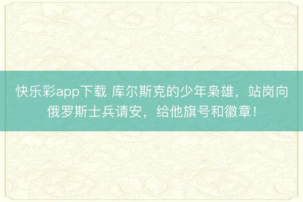 快乐彩app下载 库尔斯克的少年枭雄，站岗向俄罗斯士兵请安，给他旗号和徽章！