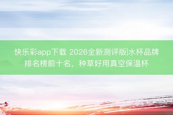 快乐彩app下载 2026全新测评版|水杯品牌排名榜前十名,种草好用真空保温杯