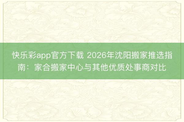 快乐彩app官方下载 2026年沈阳搬家推选指南：家合搬家中心与其他优质处事商对比