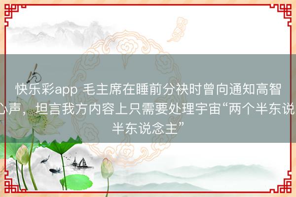 快乐彩app 毛主席在睡前分袂时曾向通知高智露馅心声，坦言我方内容上只需要处理宇宙“两个半东说念主”