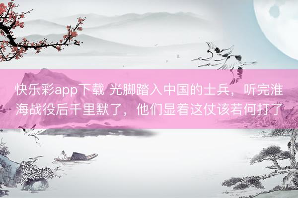 快乐彩app下载 光脚踏入中国的士兵，听完淮海战役后千里默了，他们显着这仗该若何打了