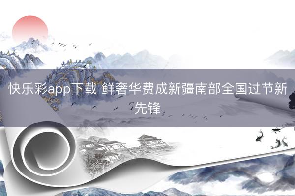 快乐彩app下载 鲜奢华费成新疆南部全国过节新先锋